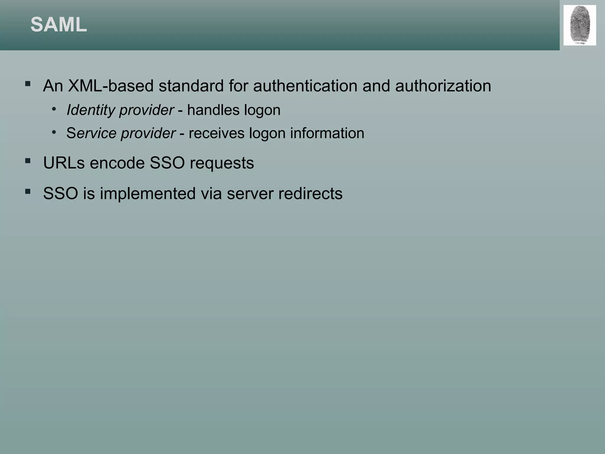 SAML
 An XML-based standard for authentication and authorization
• Identity provider - handles logon
• Service provider - receives logon information
 URLs encode SSO requests
 SSO is implemented via server redirects
 