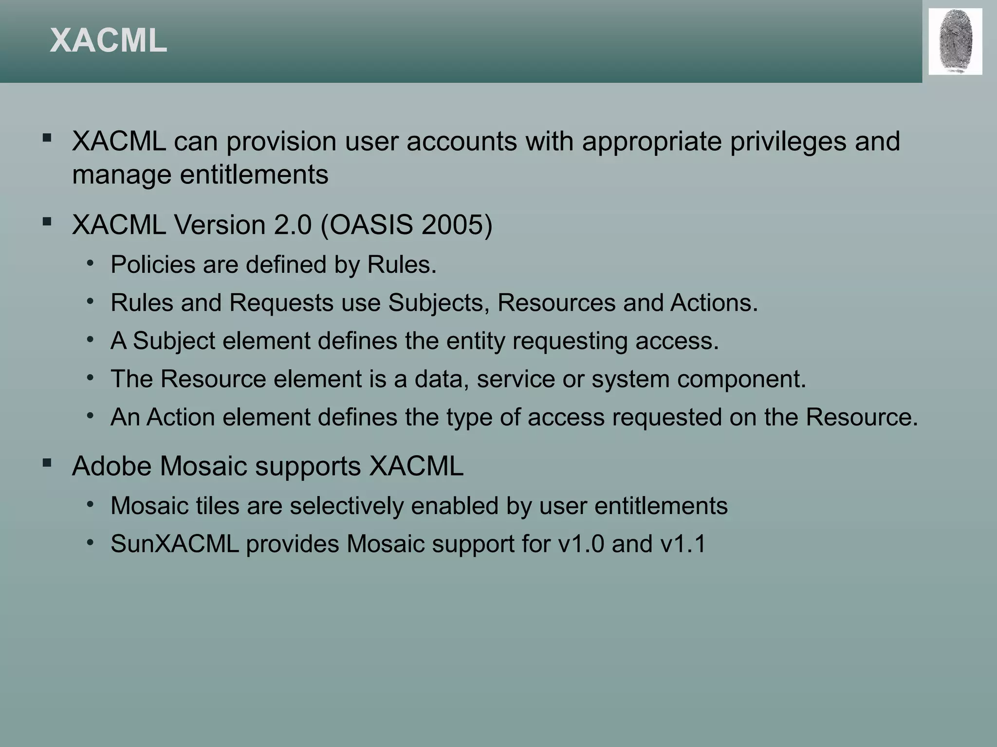 XACML
 XACML can provision user accounts with appropriate privileges and
manage entitlements
 XACML Version 2.0 (OASIS 2005)
• Policies are defined by Rules.
• Rules and Requests use Subjects, Resources and Actions.
• A Subject element defines the entity requesting access.
• The Resource element is a data, service or system component.
• An Action element defines the type of access requested on the Resource.
 Adobe Mosaic supports XACML
• Mosaic tiles are selectively enabled by user entitlements
• SunXACML provides Mosaic support for v1.0 and v1.1
 