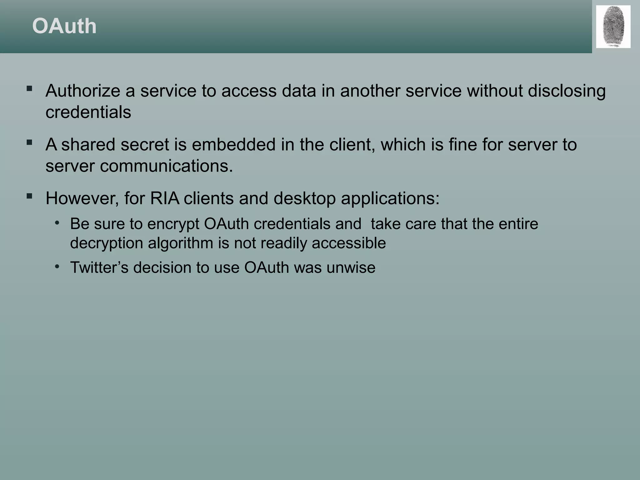 OAuth
 Authorize a service to access data in another service without disclosing
credentials
 A shared secret is embedded in the client, which is fine for server to
server communications.
 However, for RIA clients and desktop applications:
• Be sure to encrypt OAuth credentials and take care that the entire
decryption algorithm is not readily accessible
• Twitter’s decision to use OAuth was unwise
 