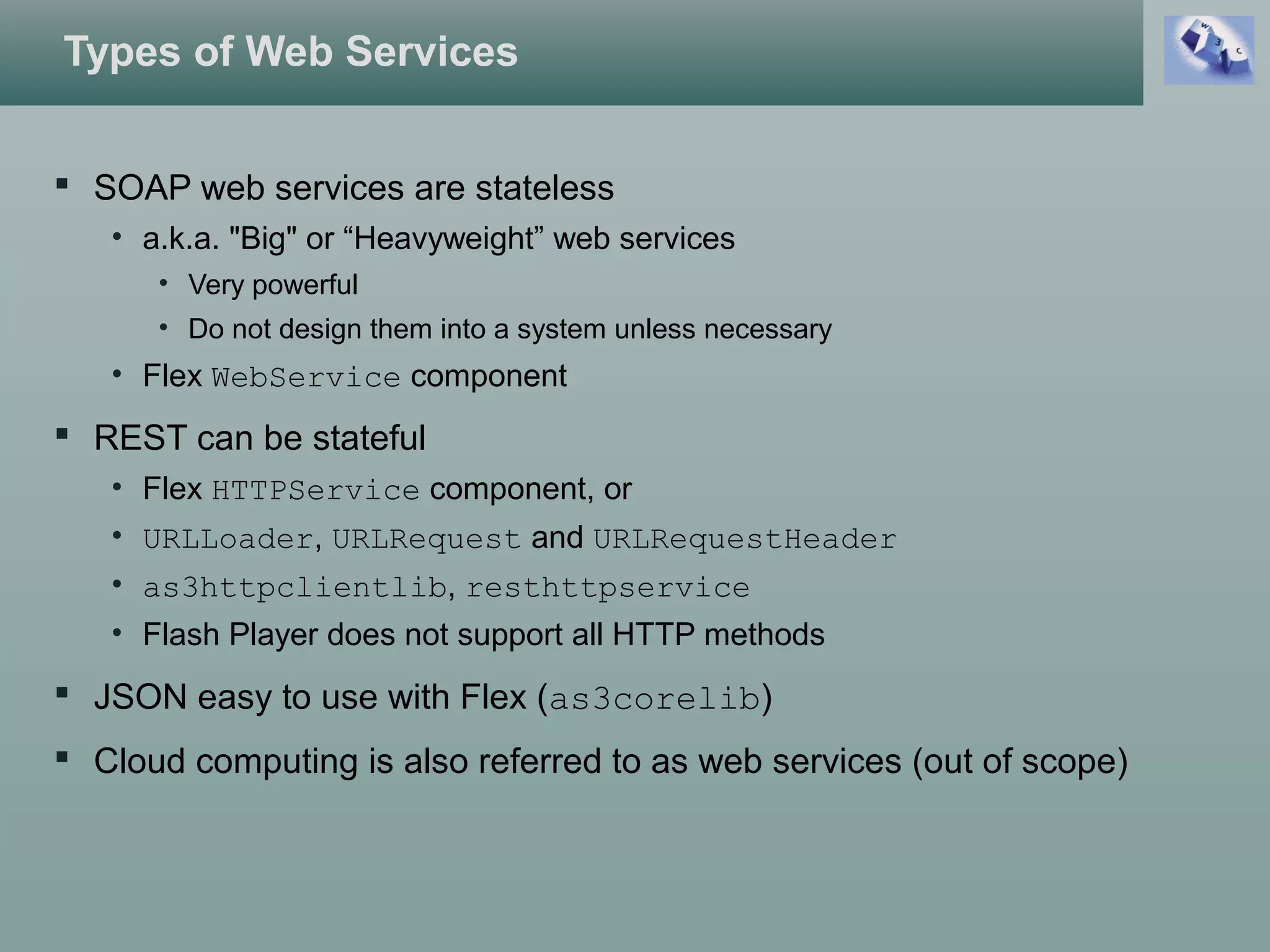 Types of Web Services
 SOAP web services are stateless
• a.k.a. "Big" or “Heavyweight” web services
• Very powerful
• Do not design them into a system unless necessary
• Flex WebService component
 REST can be stateful
• Flex HTTPService component, or
• URLLoader, URLRequest and URLRequestHeader
• as3httpclientlib, resthttpservice
• Flash Player does not support all HTTP methods
 JSON easy to use with Flex (as3corelib)
 Cloud computing is also referred to as web services (out of scope)
 