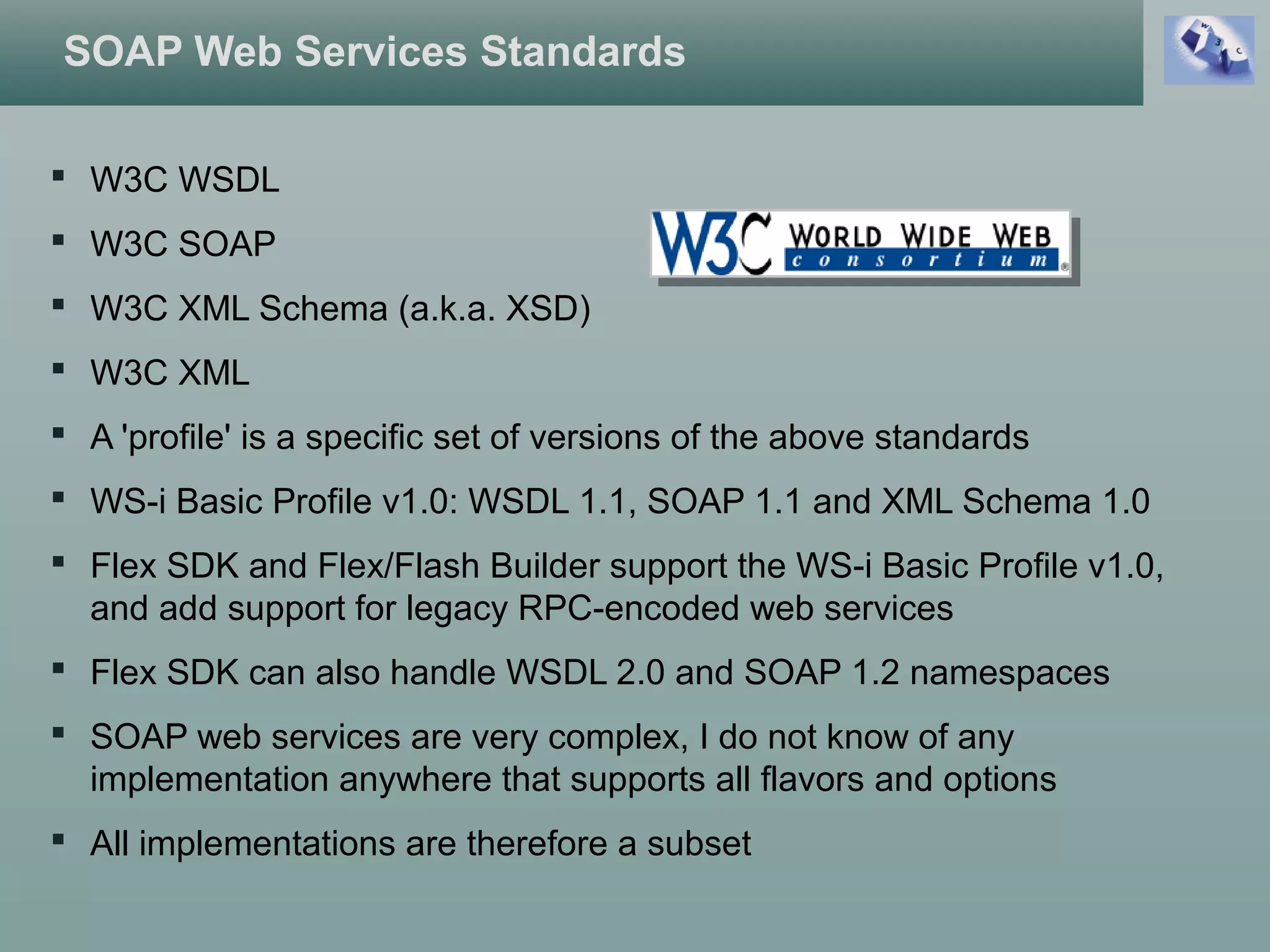 SOAP Web Services Standards
 W3C WSDL
 W3C SOAP
 W3C XML Schema (a.k.a. XSD)
 W3C XML
 A 'profile' is a specific set of versions of the above standards
 WS-i Basic Profile v1.0: WSDL 1.1, SOAP 1.1 and XML Schema 1.0
 Flex SDK and Flex/Flash Builder support the WS-i Basic Profile v1.0,
and add support for legacy RPC-encoded web services
 Flex SDK can also handle WSDL 2.0 and SOAP 1.2 namespaces
 SOAP web services are very complex, I do not know of any
implementation anywhere that supports all flavors and options
 All implementations are therefore a subset
 