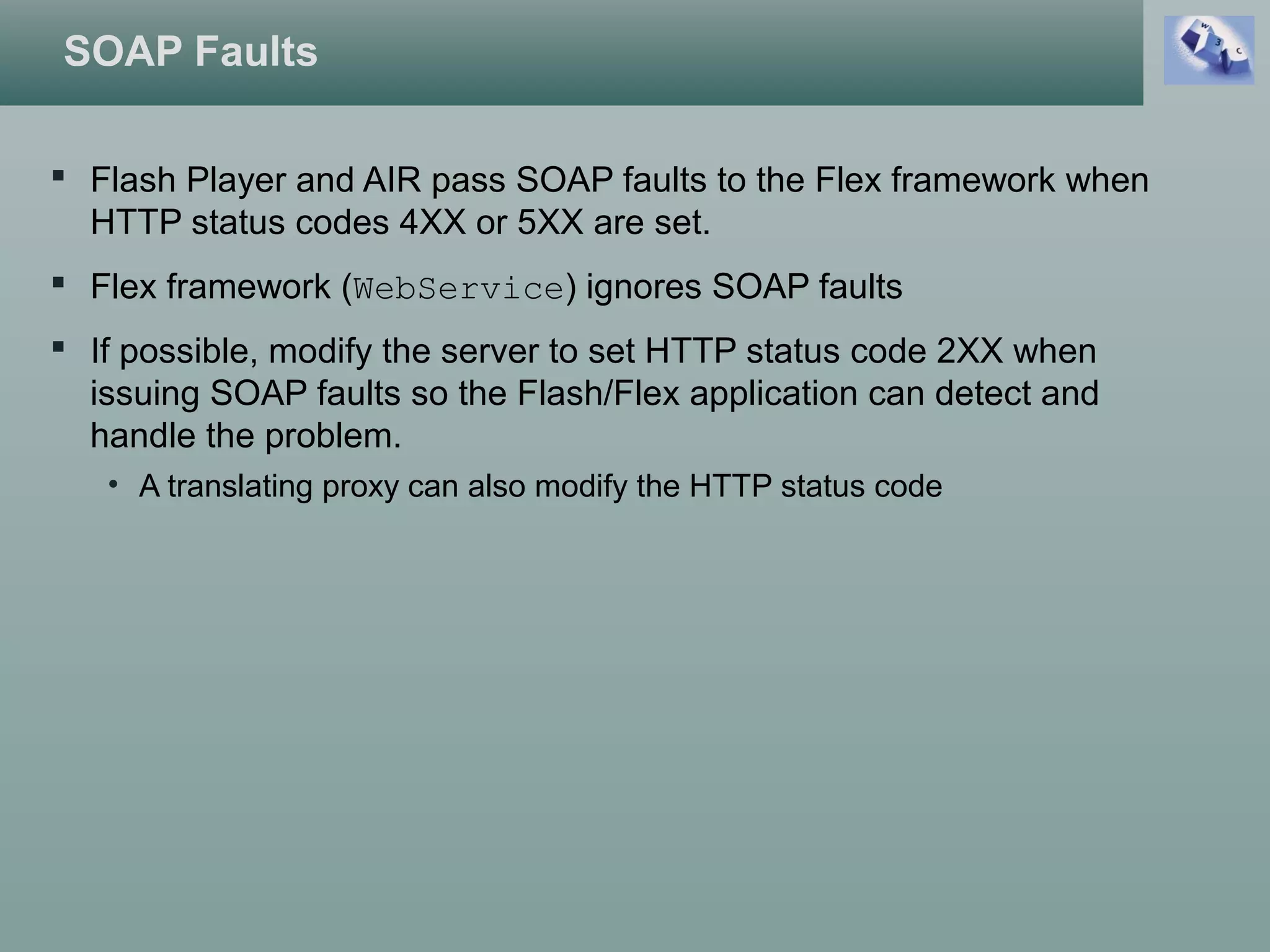 SOAP Faults
 Flash Player and AIR pass SOAP faults to the Flex framework when
HTTP status codes 4XX or 5XX are set.
 Flex framework (WebService) ignores SOAP faults
 If possible, modify the server to set HTTP status code 2XX when
issuing SOAP faults so the Flash/Flex application can detect and
handle the problem.
• A translating proxy can also modify the HTTP status code
 