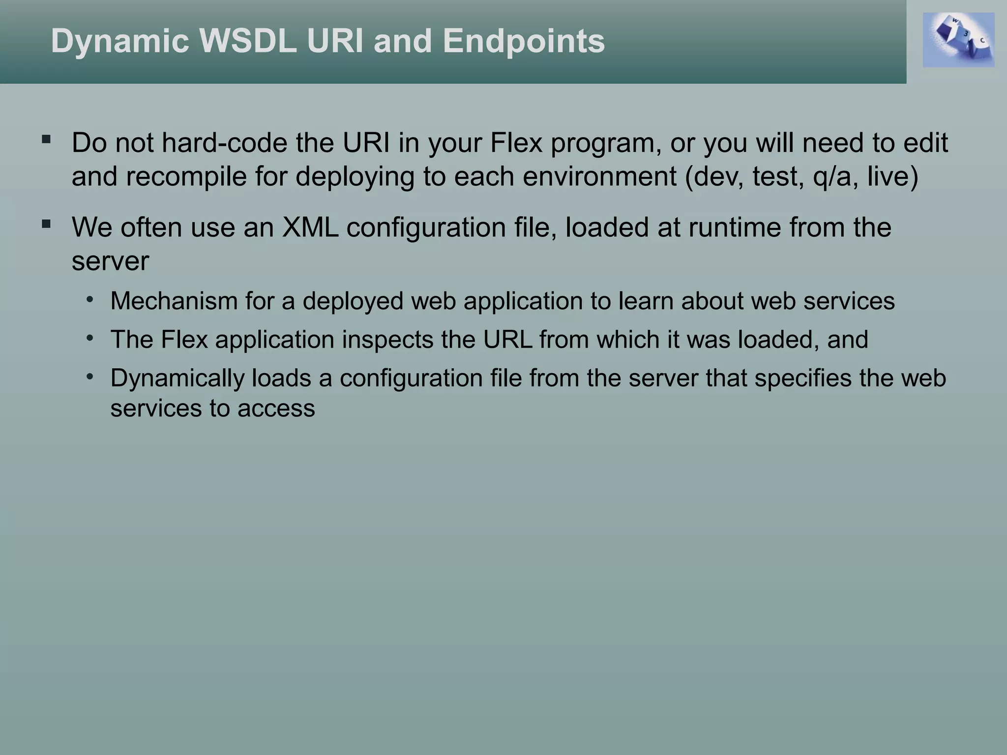 Dynamic WSDL URI and Endpoints
 Do not hard-code the URI in your Flex program, or you will need to edit
and recompile for deploying to each environment (dev, test, q/a, live)
 We often use an XML configuration file, loaded at runtime from the
server
• Mechanism for a deployed web application to learn about web services
• The Flex application inspects the URL from which it was loaded, and
• Dynamically loads a configuration file from the server that specifies the web
services to access
 