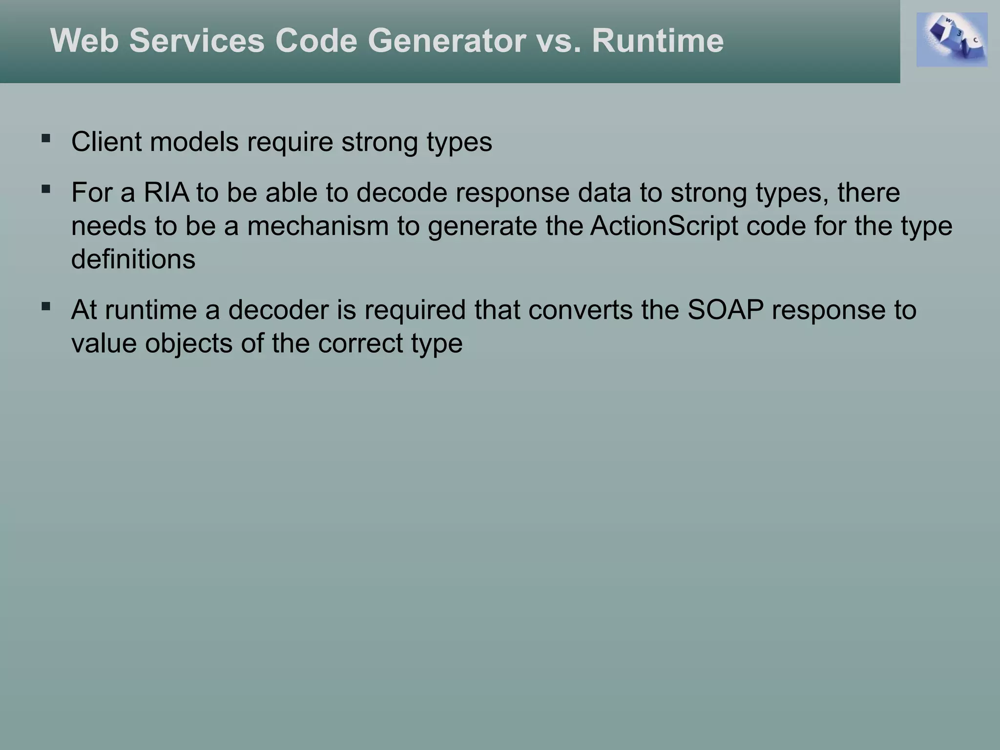 Web Services Code Generator vs. Runtime
 Client models require strong types
 For a RIA to be able to decode response data to strong types, there
needs to be a mechanism to generate the ActionScript code for the type
definitions
 At runtime a decoder is required that converts the SOAP response to
value objects of the correct type
 