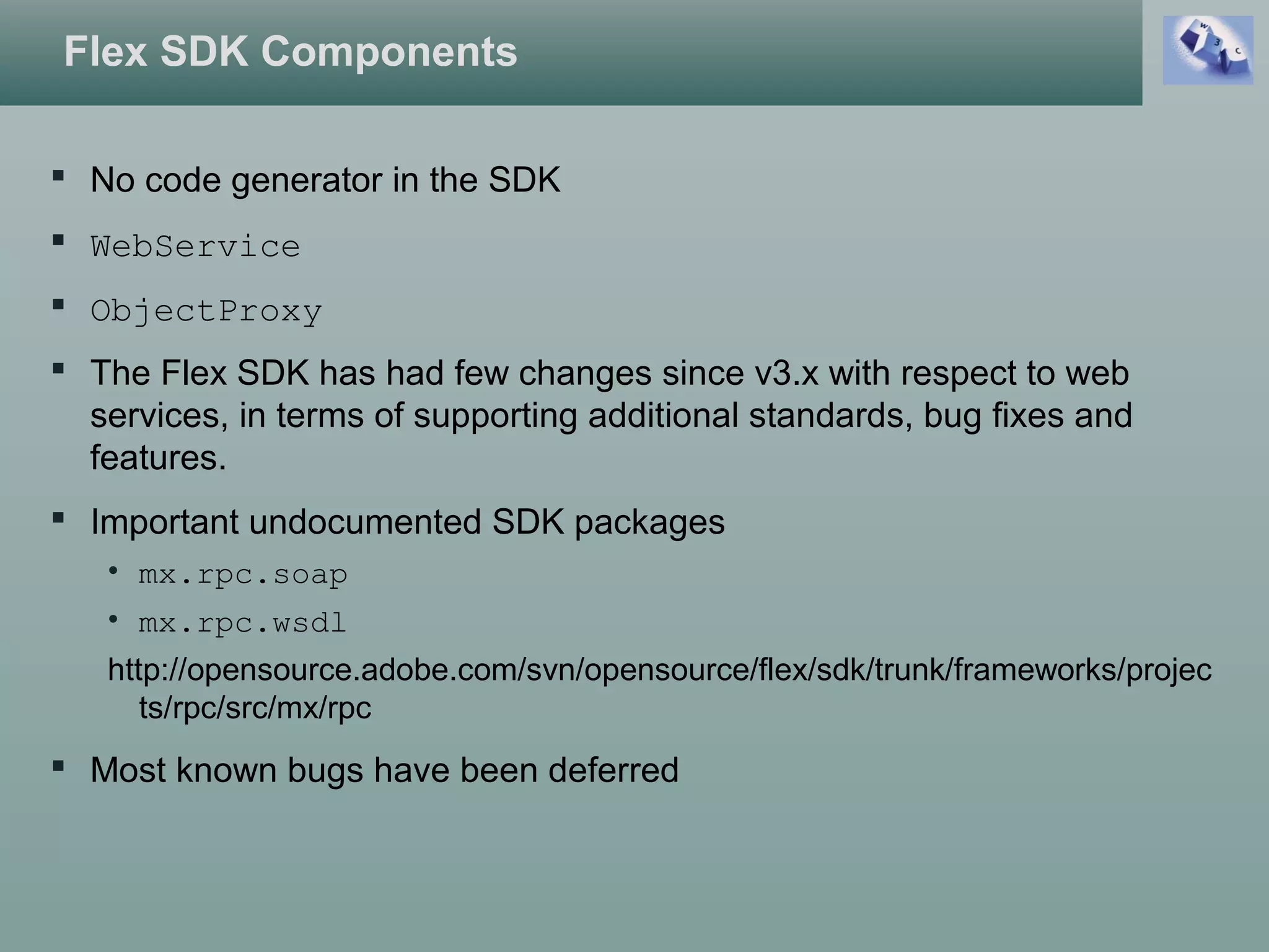 Flex SDK Components
 No code generator in the SDK
 WebService
 ObjectProxy
 The Flex SDK has had few changes since v3.x with respect to web
services, in terms of supporting additional standards, bug fixes and
features.
 Important undocumented SDK packages
• mx.rpc.soap
• mx.rpc.wsdl
http://opensource.adobe.com/svn/opensource/flex/sdk/trunk/frameworks/projec
ts/rpc/src/mx/rpc
 Most known bugs have been deferred
 