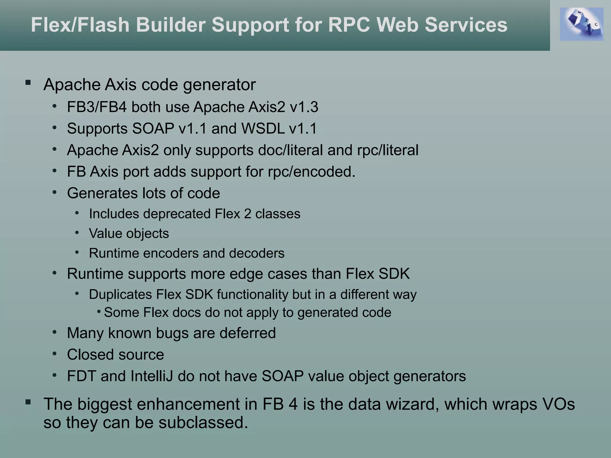 Flex/Flash Builder Support for RPC Web Services
 Apache Axis code generator
• FB3/FB4 both use Apache Axis2 v1.3
• Supports SOAP v1.1 and WSDL v1.1
• Apache Axis2 only supports doc/literal and rpc/literal
• FB Axis port adds support for rpc/encoded.
• Generates lots of code
• Includes deprecated Flex 2 classes
• Value objects
• Runtime encoders and decoders
• Runtime supports more edge cases than Flex SDK
• Duplicates Flex SDK functionality but in a different way
• Some Flex docs do not apply to generated code
• Many known bugs are deferred
• Closed source
• FDT and IntelliJ do not have SOAP value object generators
 The biggest enhancement in FB 4 is the data wizard, which wraps VOs
so they can be subclassed.
 