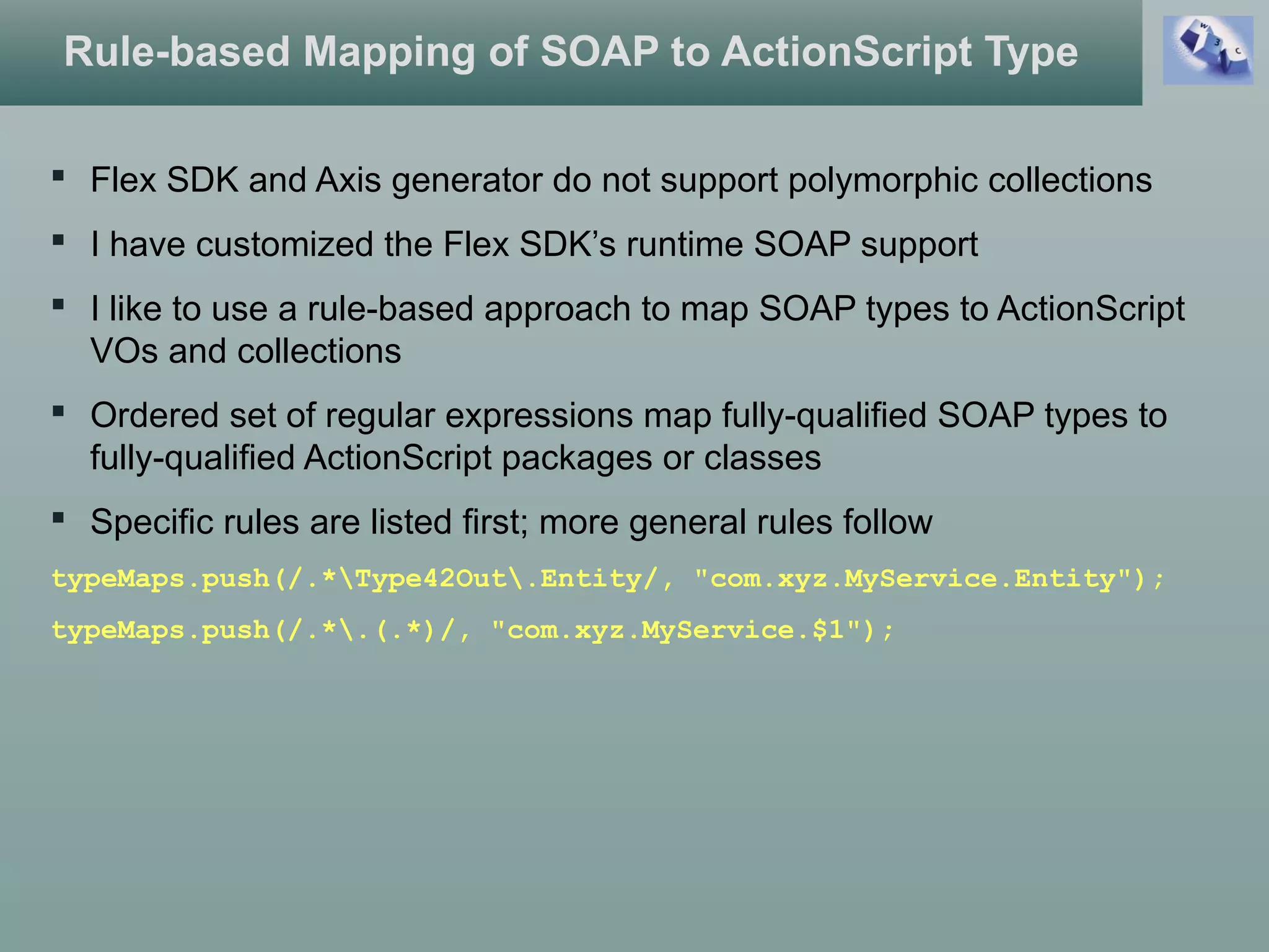 Rule-based Mapping of SOAP to ActionScript Type
 Flex SDK and Axis generator do not support polymorphic collections
 I have customized the Flex SDK’s runtime SOAP support
 I like to use a rule-based approach to map SOAP types to ActionScript
VOs and collections
 Ordered set of regular expressions map fully-qualified SOAP types to
fully-qualified ActionScript packages or classes
 Specific rules are listed first; more general rules follow
typeMaps.push(/.*Type42Out.Entity/, "com.xyz.MyService.Entity");
typeMaps.push(/.*.(.*)/, "com.xyz.MyService.$1");
 