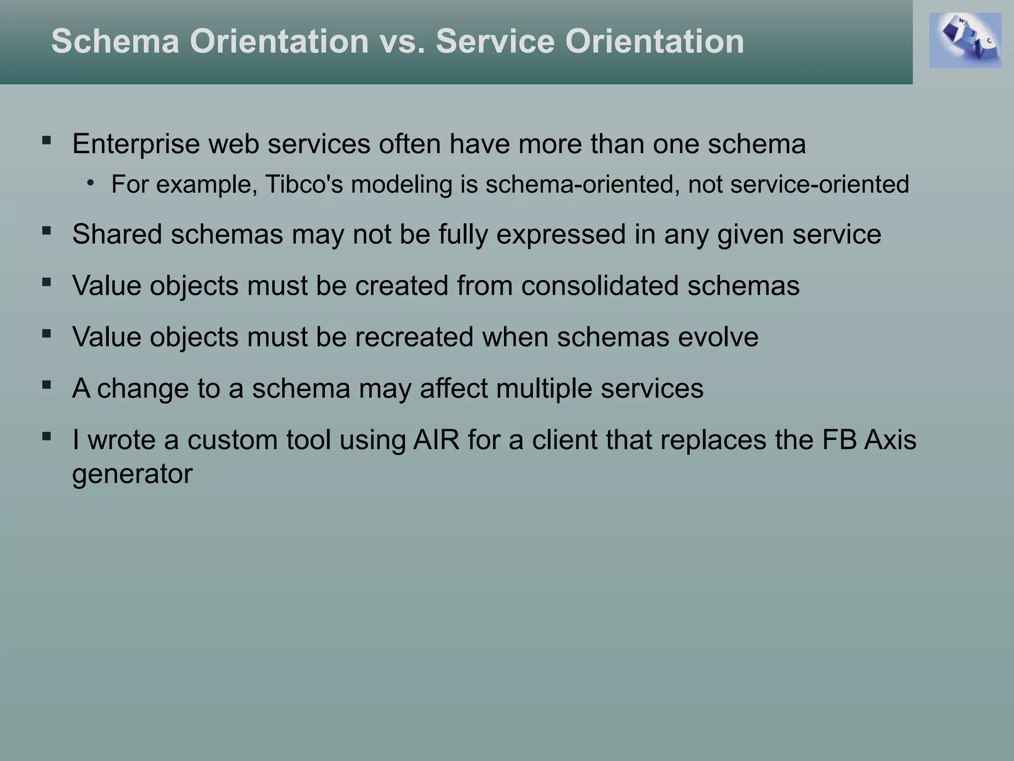 Schema Orientation vs. Service Orientation
 Enterprise web services often have more than one schema
• For example, Tibco's modeling is schema-oriented, not service-oriented
 Shared schemas may not be fully expressed in any given service
 Value objects must be created from consolidated schemas
 Value objects must be recreated when schemas evolve
 A change to a schema may affect multiple services
 I wrote a custom tool using AIR for a client that replaces the FB Axis
generator
 