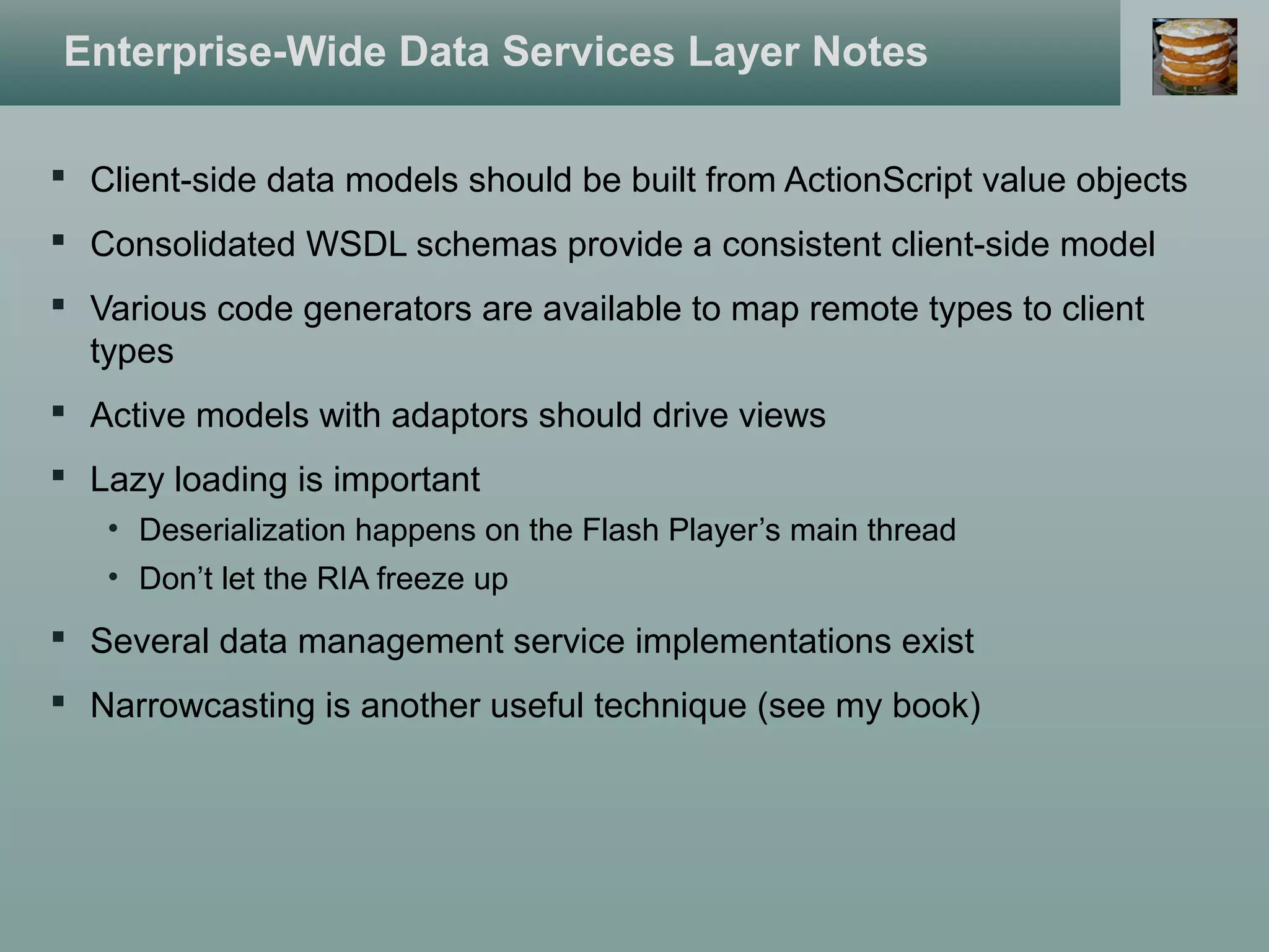 Enterprise-Wide Data Services Layer Notes
 Client-side data models should be built from ActionScript value objects
 Consolidated WSDL schemas provide a consistent client-side model
 Various code generators are available to map remote types to client
types
 Active models with adaptors should drive views
 Lazy loading is important
• Deserialization happens on the Flash Player’s main thread
• Don’t let the RIA freeze up
 Several data management service implementations exist
 Narrowcasting is another useful technique (see my book)
 