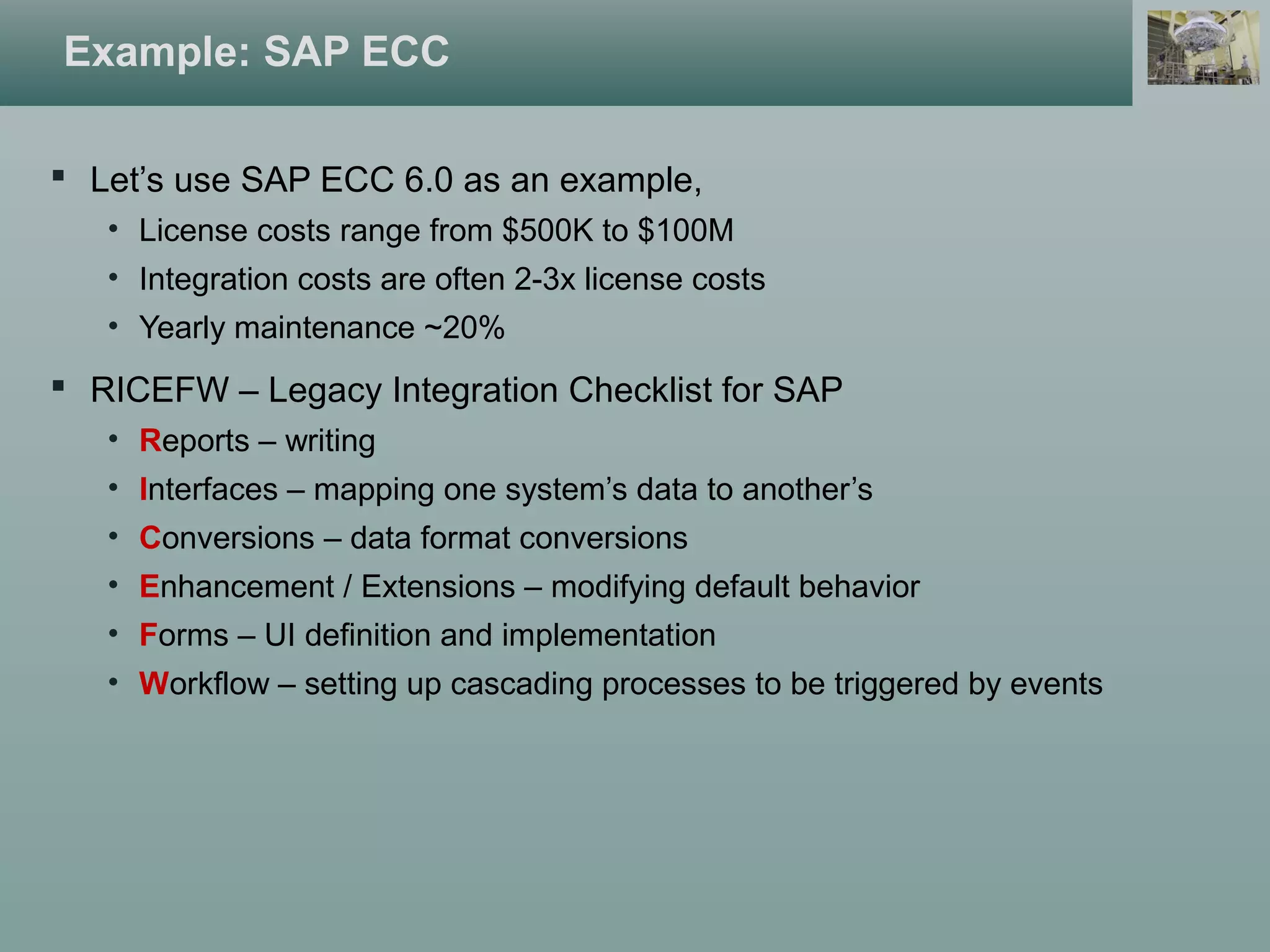  Let’s use SAP ECC 6.0 as an example,
• License costs range from $500K to $100M
• Integration costs are often 2-3x license costs
• Yearly maintenance ~20%
 RICEFW – Legacy Integration Checklist for SAP
• Reports – writing
• Interfaces – mapping one system’s data to another’s
• Conversions – data format conversions
• Enhancement / Extensions – modifying default behavior
• Forms – UI definition and implementation
• Workflow – setting up cascading processes to be triggered by events
Example: SAP ECC
 