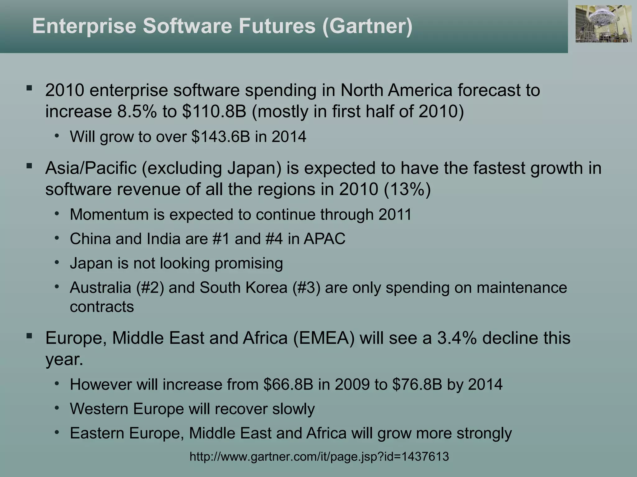 Enterprise Software Futures (Gartner)
 2010 enterprise software spending in North America forecast to
increase 8.5% to $110.8B (mostly in first half of 2010)
• Will grow to over $143.6B in 2014
 Asia/Pacific (excluding Japan) is expected to have the fastest growth in
software revenue of all the regions in 2010 (13%)
• Momentum is expected to continue through 2011
• China and India are #1 and #4 in APAC
• Japan is not looking promising
• Australia (#2) and South Korea (#3) are only spending on maintenance
contracts
 Europe, Middle East and Africa (EMEA) will see a 3.4% decline this
year.
• However will increase from $66.8B in 2009 to $76.8B by 2014
• Western Europe will recover slowly
• Eastern Europe, Middle East and Africa will grow more strongly
http://www.gartner.com/it/page.jsp?id=1437613
 