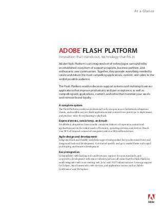 At a Glance
A complete system
The Flash Platform combines professional tools, an open source framework, ubiquitous
clients, and scalable servers. Build applications and content from prototype to deployment,
and produce video from planning to playback.
Expressiveness, consistency, and reach
Established, ubiquitous clients enable consistent delivery of expressive content and
applications across the widest reach of browsers, operating systems, and devices. Reach
over 98% of Internet-connected computers and over 800 million devices.
Agile design and development
Integrated tools and flexible workflows support independent but synchronized front-end
design and back-end development. Get started quickly and go to market faster with rapid
prototyping and iterative development.
Easy integration
Compatibility with leading tools and browsers, support for open standards, and
cooperative development with major industry partners all mean that the Flash Platform
easily integrates with your existing web, Java,™ and .NET infrastructures. Leverage support
for Eclipse, Ajax frameworks, web services, and application servers such as Adobe
ColdFusion® and Websphere.
Adobe Flash Platform is an integrated set of technologies surrounded by
an established ecosystem of support programs, business partners, and
enthusiastic user communities. Together, they provide everything needed to
create and deliver the most compelling applications, content, and video to the
widest possible audience.
The Flash Platform enables decision-support systems and multistep business
applications that improve productivity and user acceptance, as well as
compelling web applications, content, and video that monetize your assets
and increase brand loyalty.
ADOBE®
 FLASH®
PLATFORM
Innovation that stands out, technology that fits in
 