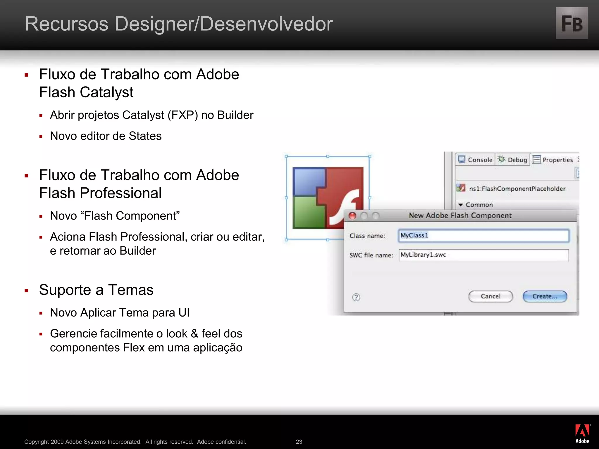 ®
Copyright 2009 Adobe Systems Incorporated. All rights reserved. Adobe confidential. 23
Recursos Designer/Desenvolvedor
 Fluxo de Trabalho com Adobe
Flash Catalyst
 Abrir projetos Catalyst (FXP) no Builder
 Novo editor de States
 Fluxo de Trabalho com Adobe
Flash Professional
 Novo “Flash Component”
 Aciona Flash Professional, criar ou editar,
e retornar ao Builder
 Suporte a Temas
 Novo Aplicar Tema para UI
 Gerencie facilmente o look & feel dos
componentes Flex em uma aplicação
 