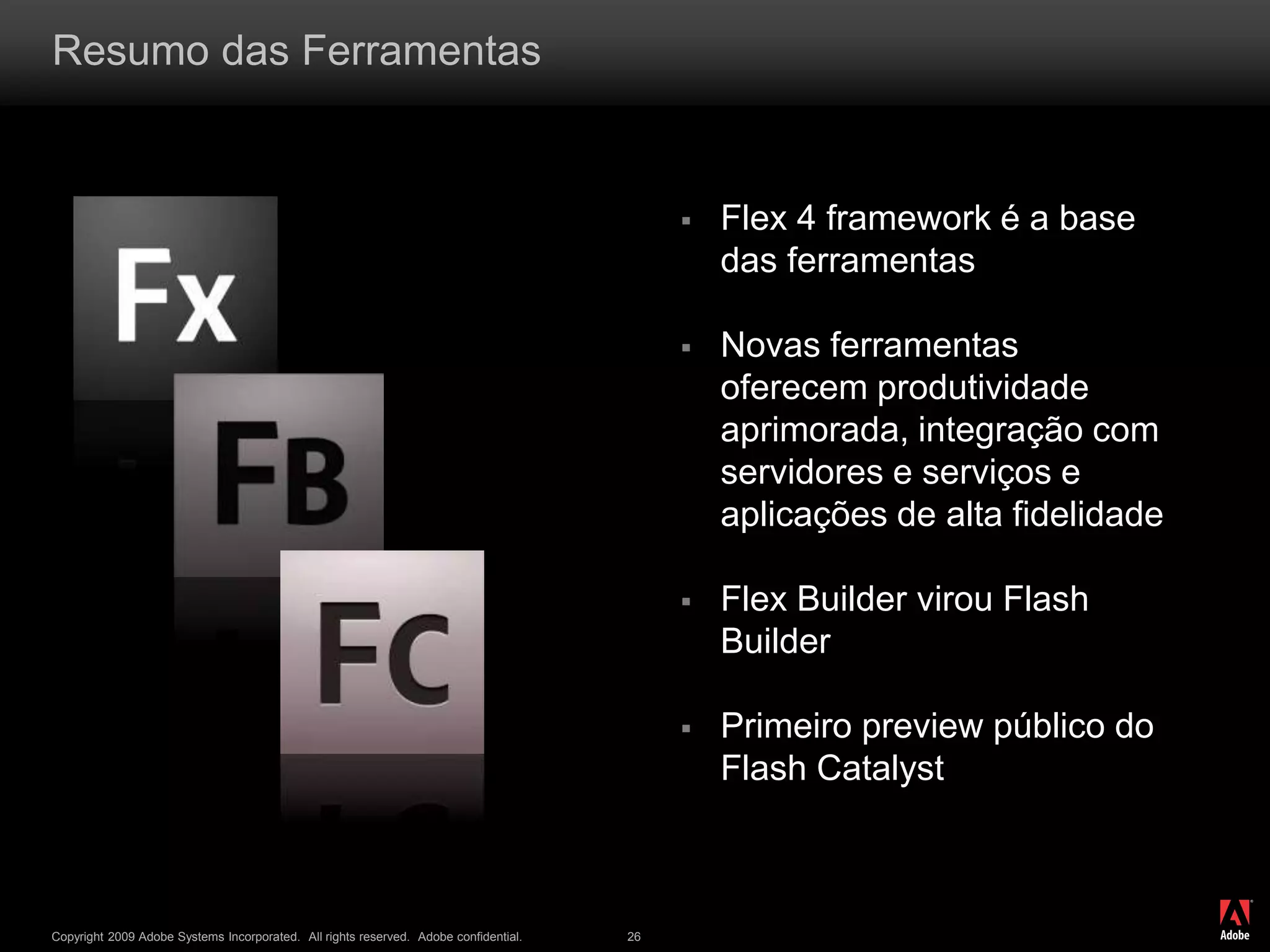 ®
Copyright 2009 Adobe Systems Incorporated. All rights reserved. Adobe confidential. 26
Resumo das Ferramentas
 Flex 4 framework é a base
das ferramentas
 Novas ferramentas
oferecem produtividade
aprimorada, integração com
servidores e serviços e
aplicações de alta fidelidade
 Flex Builder virou Flash
Builder
 Primeiro preview público do
Flash Catalyst
 