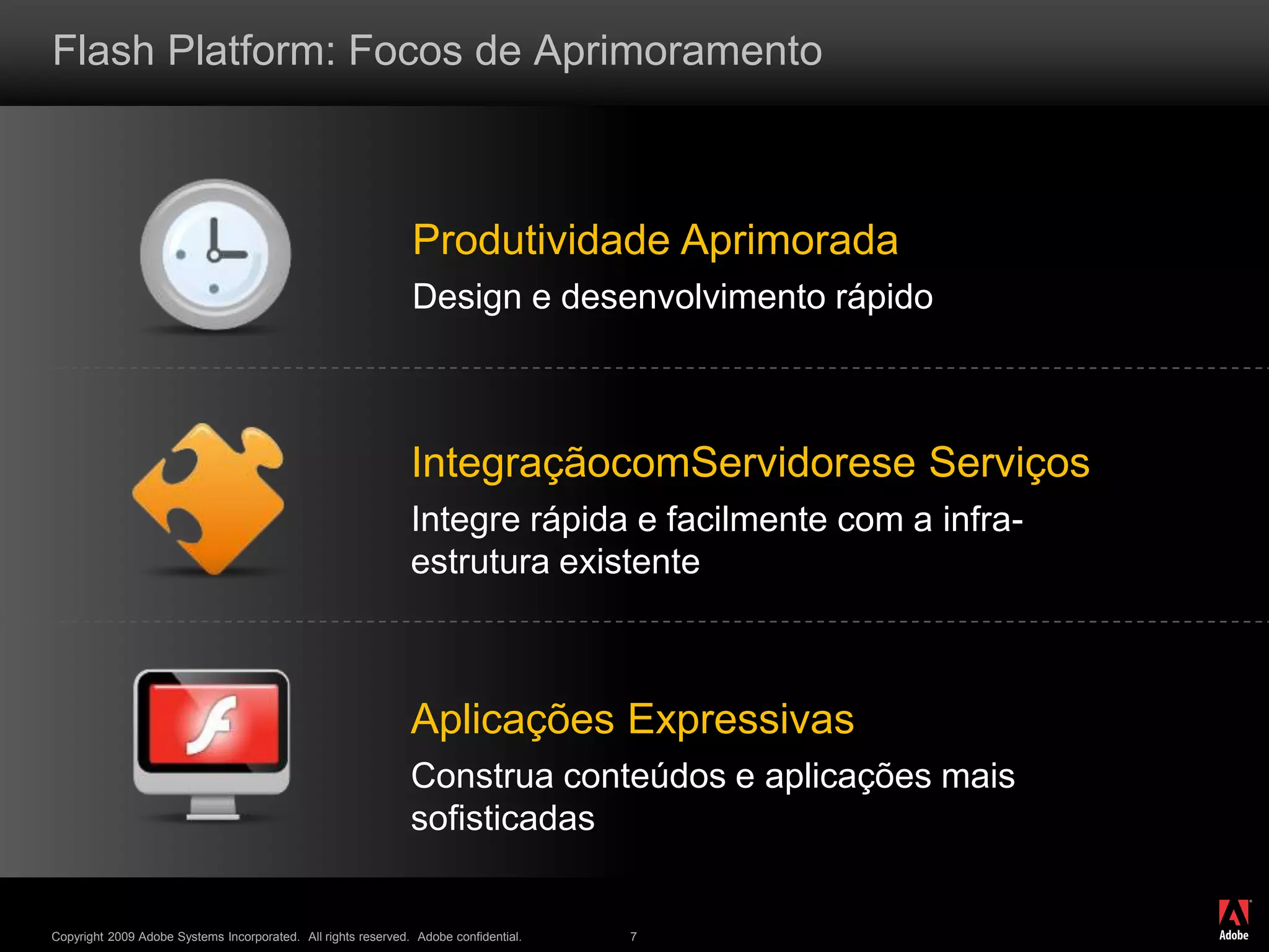 ®
Copyright 2009 Adobe Systems Incorporated. All rights reserved. Adobe confidential. 7
Flash Platform: Focos de Aprimoramento
Produtividade Aprimorada
Design e desenvolvimento rápido
IntegraçãocomServidorese Serviços
Integre rápida e facilmente com a infra-
estrutura existente
Aplicações Expressivas
Construa conteúdos e aplicações mais
sofisticadas
 