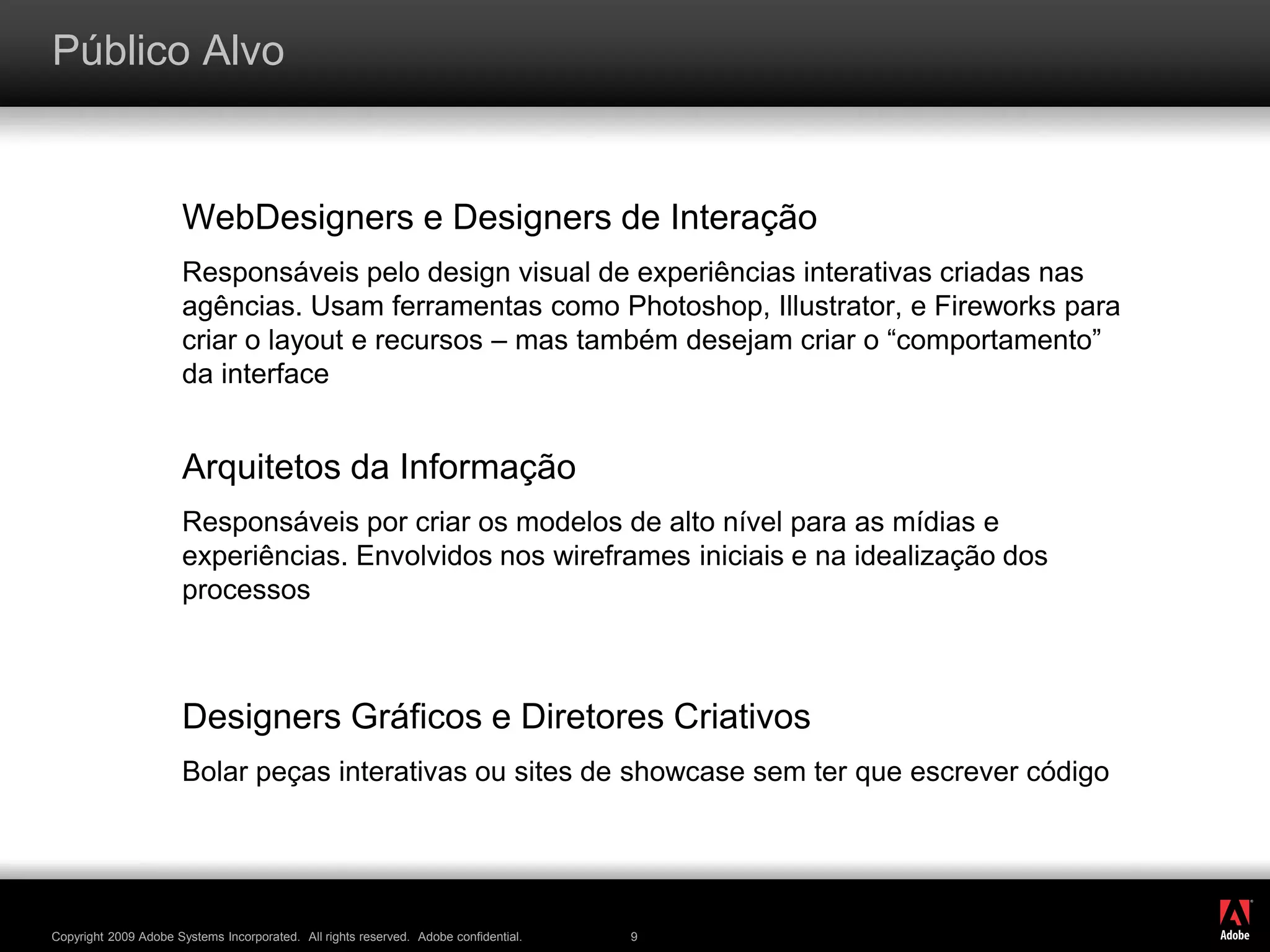 ®
Copyright 2009 Adobe Systems Incorporated. All rights reserved. Adobe confidential. 9
Público Alvo
WebDesigners e Designers de Interação
Responsáveis pelo design visual de experiências interativas criadas nas
agências. Usam ferramentas como Photoshop, Illustrator, e Fireworks para
criar o layout e recursos – mas também desejam criar o “comportamento”
da interface
Arquitetos da Informação
Responsáveis por criar os modelos de alto nível para as mídias e
experiências. Envolvidos nos wireframes iniciais e na idealização dos
processos
Designers Gráficos e Diretores Criativos
Bolar peças interativas ou sites de showcase sem ter que escrever código
 
