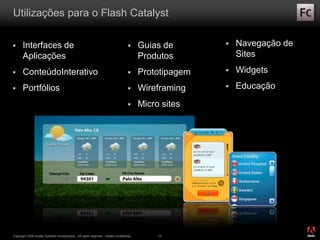 ®
Copyright 2009 Adobe Systems Incorporated. All rights reserved. Adobe confidential. 12
Utilizações para o Flash Catalyst
 Interfaces de
Aplicações
 ConteúdoInterativo
 Portfólios
 Guias de
Produtos
 Prototipagem
 Wireframing
 Micro sites
 Navegação de
Sites
 Widgets
 Educação
 