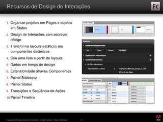 ®
Copyright 2009 Adobe Systems Incorporated. All rights reserved. Adobe confidential. 14
Recursos de Design de Interações
1. Organize projetos em Pages e objetos
em States
2. Design de Interações sem escrever
código
3. Transforme layouts estáticos em
componentes dinâmicos
4. Crie uma lista a partir de layouts
5. Dados em tempo de design
6. Estensibilidade através Componentes
7. Painel Biblioteca
8. Painel States
9. Transições e Seqüência de Ações
10.Painel Timeline
 