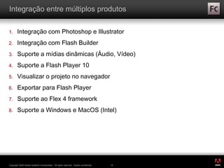 ®
Copyright 2009 Adobe Systems Incorporated. All rights reserved. Adobe confidential. 16
Integração entre múltiplos produtos
1. Integração com Photoshop e Illustrator
2. Integração com Flash Builder
3. Suporte a mídias dinâmicas (Áudio, Vídeo)
4. Suporte a Flash Player 10
5. Visualizar o projeto no navegador
6. Exportar para Flash Player
7. Suporte ao Flex 4 framework
8. Suporte a Windows e MacOS (Intel)
 