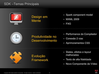 ®
Copyright 2009 Adobe Systems Incorporated. All rights reserved. Adobe confidential. 18
SDK –Temas Principais
Design em
Mente
Produtividade no
Desenvolvimento
Evolução
Framework
 Spark component model
 MXML 2009
 FXG
 States, efeitos e layout
melhorados
 Texto de alta fidelidade
 Novo Componente de Vídeo
 Performance do Compilador
 Conexão 2 vias
 Aprimoramentos CSS
 