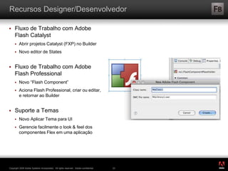 ®
Copyright 2009 Adobe Systems Incorporated. All rights reserved. Adobe confidential. 23
Recursos Designer/Desenvolvedor
 Fluxo de Trabalho com Adobe
Flash Catalyst
 Abrir projetos Catalyst (FXP) no Builder
 Novo editor de States
 Fluxo de Trabalho com Adobe
Flash Professional
 Novo “Flash Component”
 Aciona Flash Professional, criar ou editar,
e retornar ao Builder
 Suporte a Temas
 Novo Aplicar Tema para UI
 Gerencie facilmente o look & feel dos
componentes Flex em uma aplicação
 