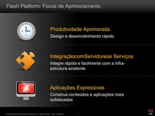 ®
Copyright 2009 Adobe Systems Incorporated. All rights reserved. Adobe confidential. 7
Flash Platform: Focos de Aprimoramento
Produtividade Aprimorada
Design e desenvolvimento rápido
IntegraçãocomServidorese Serviços
Integre rápida e facilmente com a infra-
estrutura existente
Aplicações Expressivas
Construa conteúdos e aplicações mais
sofisticadas
 