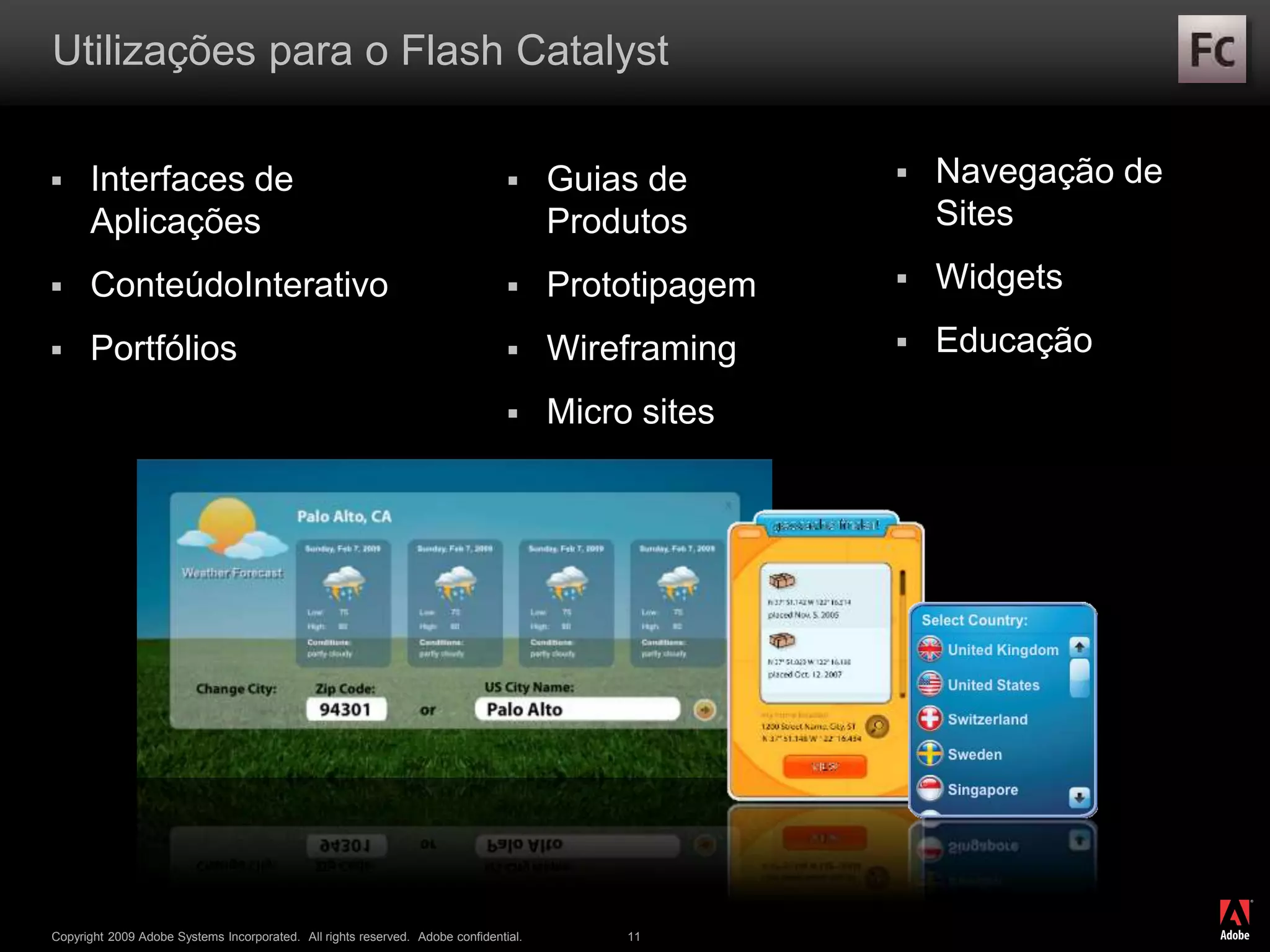 ®
Copyright 2009 Adobe Systems Incorporated. All rights reserved. Adobe confidential. 11
Utilizações para o Flash Catalyst
 Interfaces de
Aplicações
 ConteúdoInterativo
 Portfólios
 Guias de
Produtos
 Prototipagem
 Wireframing
 Micro sites
 Navegação de
Sites
 Widgets
 Educação
 