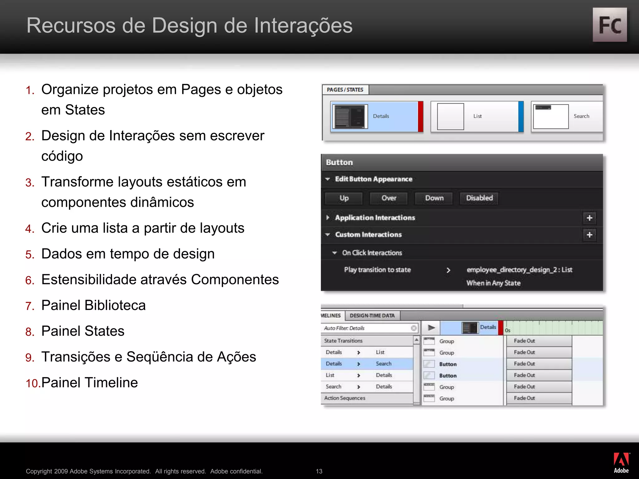 ®
Copyright 2009 Adobe Systems Incorporated. All rights reserved. Adobe confidential. 13
Recursos de Design de Interações
1. Organize projetos em Pages e objetos
em States
2. Design de Interações sem escrever
código
3. Transforme layouts estáticos em
componentes dinâmicos
4. Crie uma lista a partir de layouts
5. Dados em tempo de design
6. Estensibilidade através Componentes
7. Painel Biblioteca
8. Painel States
9. Transições e Seqüência de Ações
10.Painel Timeline
 