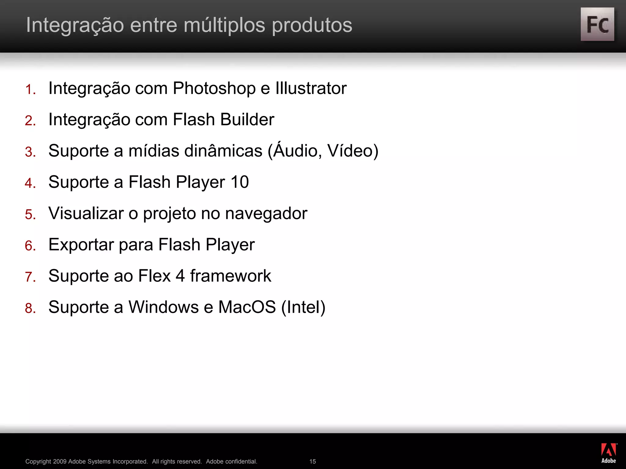 ®
Copyright 2009 Adobe Systems Incorporated. All rights reserved. Adobe confidential. 15
Integração entre múltiplos produtos
1. Integração com Photoshop e Illustrator
2. Integração com Flash Builder
3. Suporte a mídias dinâmicas (Áudio, Vídeo)
4. Suporte a Flash Player 10
5. Visualizar o projeto no navegador
6. Exportar para Flash Player
7. Suporte ao Flex 4 framework
8. Suporte a Windows e MacOS (Intel)
 