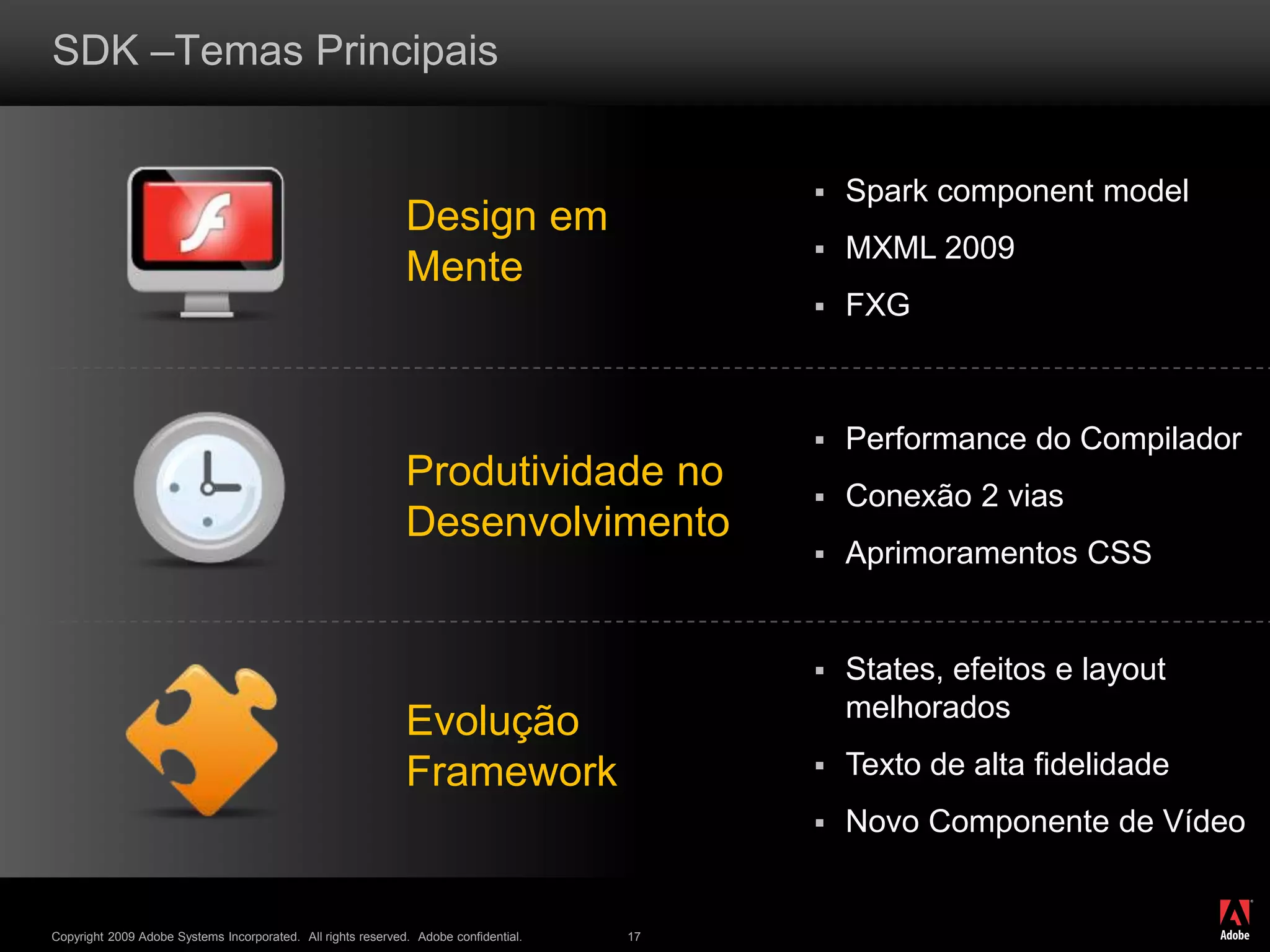 ®
Copyright 2009 Adobe Systems Incorporated. All rights reserved. Adobe confidential. 17
SDK –Temas Principais
Design em
Mente
Produtividade no
Desenvolvimento
Evolução
Framework
 Spark component model
 MXML 2009
 FXG
 States, efeitos e layout
melhorados
 Texto de alta fidelidade
 Novo Componente de Vídeo
 Performance do Compilador
 Conexão 2 vias
 Aprimoramentos CSS
 