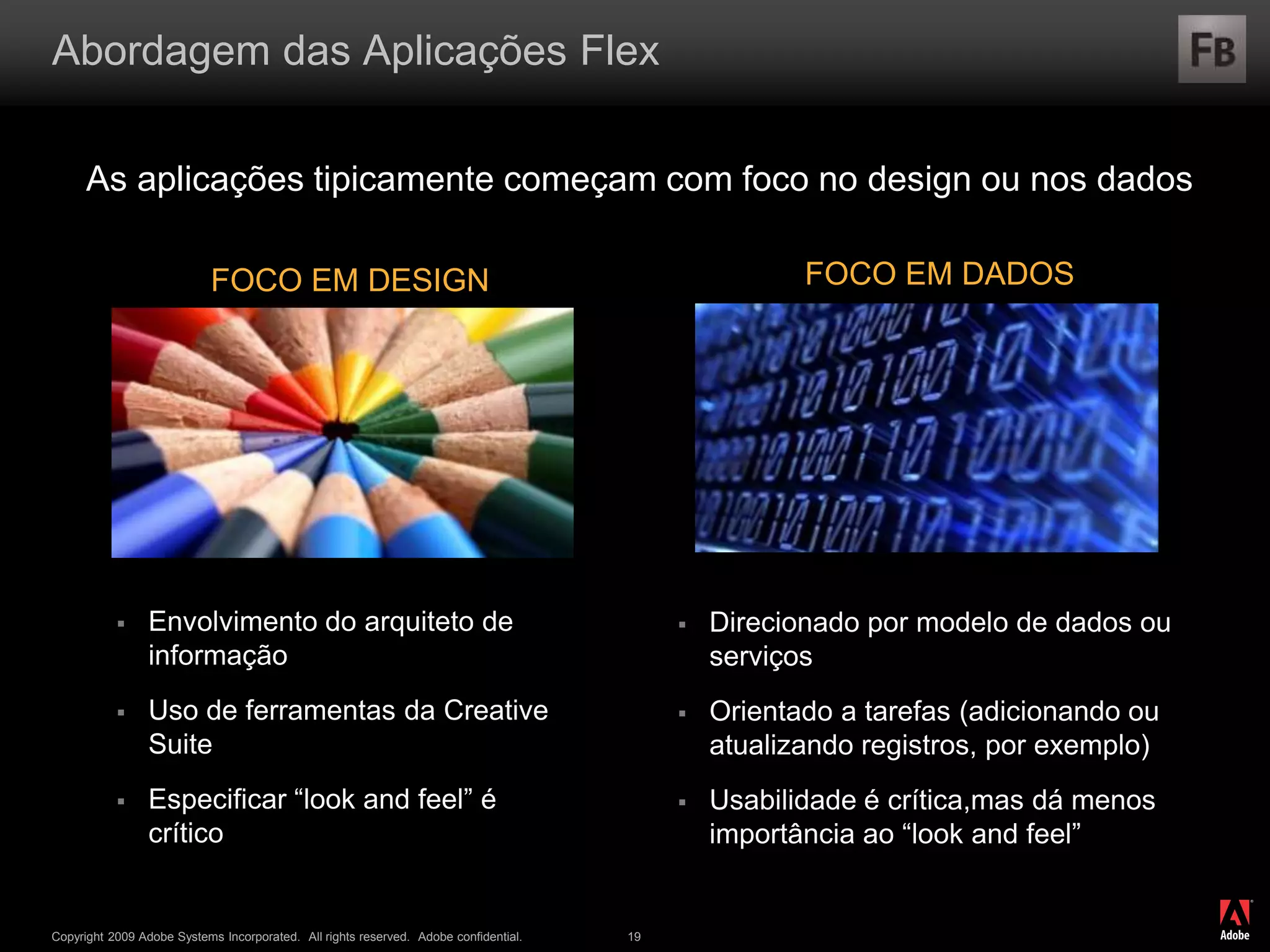 ®
Copyright 2009 Adobe Systems Incorporated. All rights reserved. Adobe confidential. 19
Abordagem das Aplicações Flex
As aplicações tipicamente começam com foco no design ou nos dados
 Envolvimento do arquiteto de
informação
 Uso de ferramentas da Creative
Suite
 Especificar “look and feel” é
crítico
 Direcionado por modelo de dados ou
serviços
 Orientado a tarefas (adicionando ou
atualizando registros, por exemplo)
 Usabilidade é crítica,mas dá menos
importância ao “look and feel”
FOCO EM DESIGN FOCO EM DADOS
 