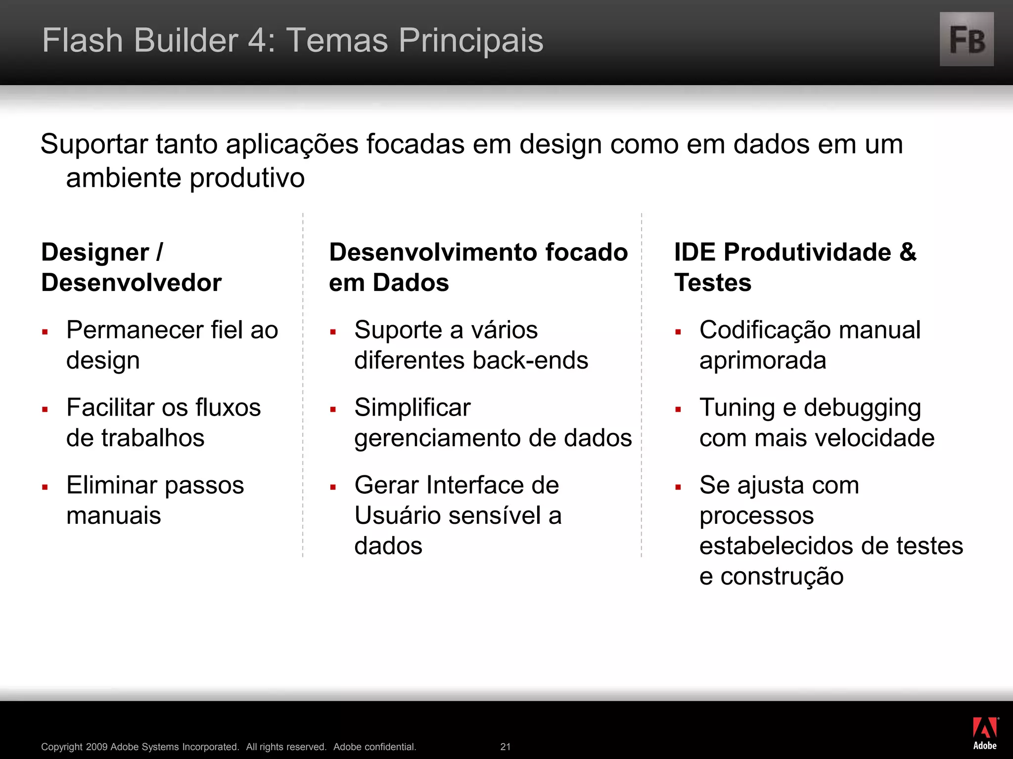 ®
Copyright 2009 Adobe Systems Incorporated. All rights reserved. Adobe confidential. 21
Flash Builder 4: Temas Principais
Suportar tanto aplicações focadas em design como em dados em um
ambiente produtivo
Designer /
Desenvolvedor
 Permanecer fiel ao
design
 Facilitar os fluxos
de trabalhos
 Eliminar passos
manuais
Desenvolvimento focado
em Dados
 Suporte a vários
diferentes back-ends
 Simplificar
gerenciamento de dados
 Gerar Interface de
Usuário sensível a
dados
IDE Produtividade &
Testes
 Codificação manual
aprimorada
 Tuning e debugging
com mais velocidade
 Se ajusta com
processos
estabelecidos de testes
e construção
 