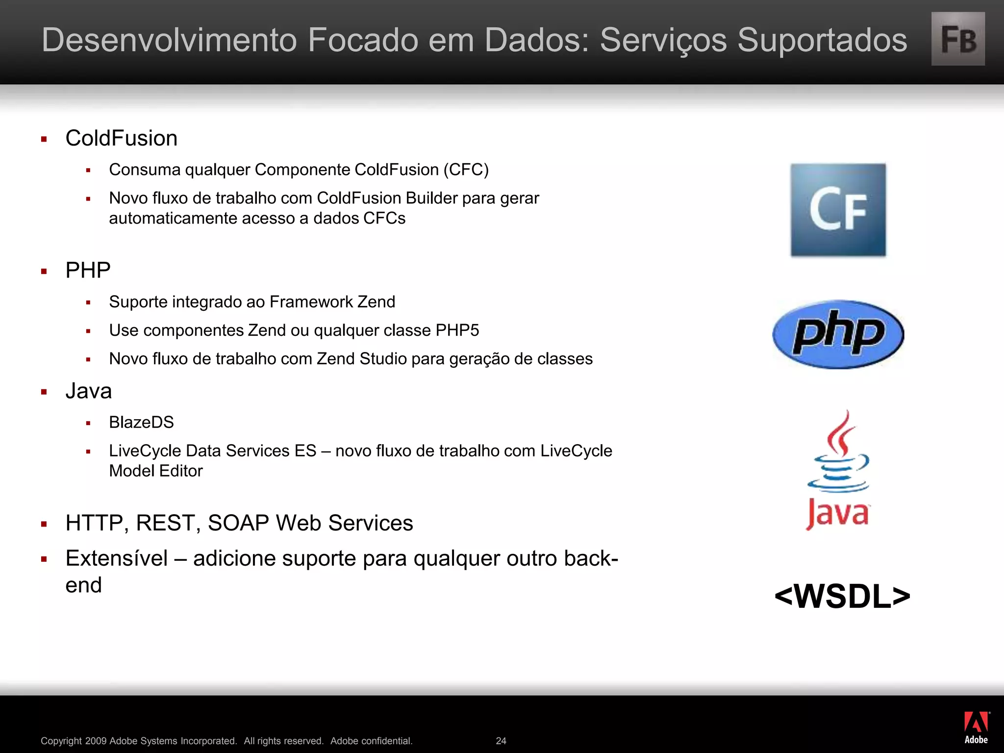 ®
Copyright 2009 Adobe Systems Incorporated. All rights reserved. Adobe confidential. 24
Desenvolvimento Focado em Dados: Serviços Suportados
 ColdFusion
 Consuma qualquer Componente ColdFusion (CFC)
 Novo fluxo de trabalho com ColdFusion Builder para gerar
automaticamente acesso a dados CFCs
 PHP
 Suporte integrado ao Framework Zend
 Use componentes Zend ou qualquer classe PHP5
 Novo fluxo de trabalho com Zend Studio para geração de classes
 Java
 BlazeDS
 LiveCycle Data Services ES – novo fluxo de trabalho com LiveCycle
Model Editor
 HTTP, REST, SOAP Web Services
 Extensível – adicione suporte para qualquer outro back-
end
<WSDL>
 
