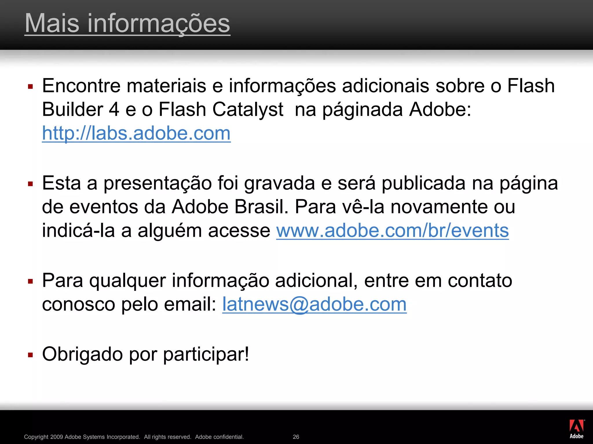 ®
Copyright 2009 Adobe Systems Incorporated. All rights reserved. Adobe confidential. 26
Mais informações
 Encontre materiais e informações adicionais sobre o Flash
Builder 4 e o Flash Catalyst na páginada Adobe:
http://labs.adobe.com
 Esta a presentação foi gravada e será publicada na página
de eventos da Adobe Brasil. Para vê-la novamente ou
indicá-la a alguém acesse www.adobe.com/br/events
 Para qualquer informação adicional, entre em contato
conosco pelo email: latnews@adobe.com
 Obrigado por participar!
 