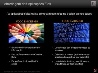 ®
Copyright 2009 Adobe Systems Incorporated. All rights reserved. Adobe confidential. 19
Abordagem das Aplicações Flex
As aplicações tipicamente começam com foco no design ou nos dados
 Envolvimento do arquiteto de
informação
 Uso de ferramentas da Creative
Suite
 Especificar “look and feel” é
crítico
 Direcionado por modelo de dados ou
serviços
 Orientado a tarefas (adicionando ou
atualizando registros, por exemplo)
 Usabilidade é crítica,mas dá menos
importância ao “look and feel”
FOCO EM DESIGN FOCO EM DADOS
 