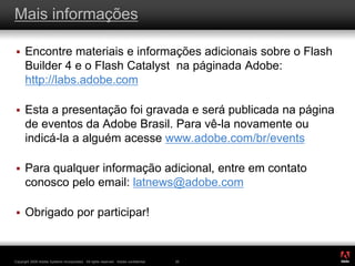 ®
Copyright 2009 Adobe Systems Incorporated. All rights reserved. Adobe confidential. 26
Mais informações
 Encontre materiais e informações adicionais sobre o Flash
Builder 4 e o Flash Catalyst na páginada Adobe:
http://labs.adobe.com
 Esta a presentação foi gravada e será publicada na página
de eventos da Adobe Brasil. Para vê-la novamente ou
indicá-la a alguém acesse www.adobe.com/br/events
 Para qualquer informação adicional, entre em contato
conosco pelo email: latnews@adobe.com
 Obrigado por participar!
 