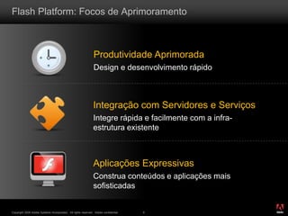®
Copyright 2009 Adobe Systems Incorporated. All rights reserved. Adobe confidential. 6
Flash Platform: Focos de Aprimoramento
Produtividade Aprimorada
Design e desenvolvimento rápido
Integração com Servidores e Serviços
Integre rápida e facilmente com a infra-
estrutura existente
Aplicações Expressivas
Construa conteúdos e aplicações mais
sofisticadas
 