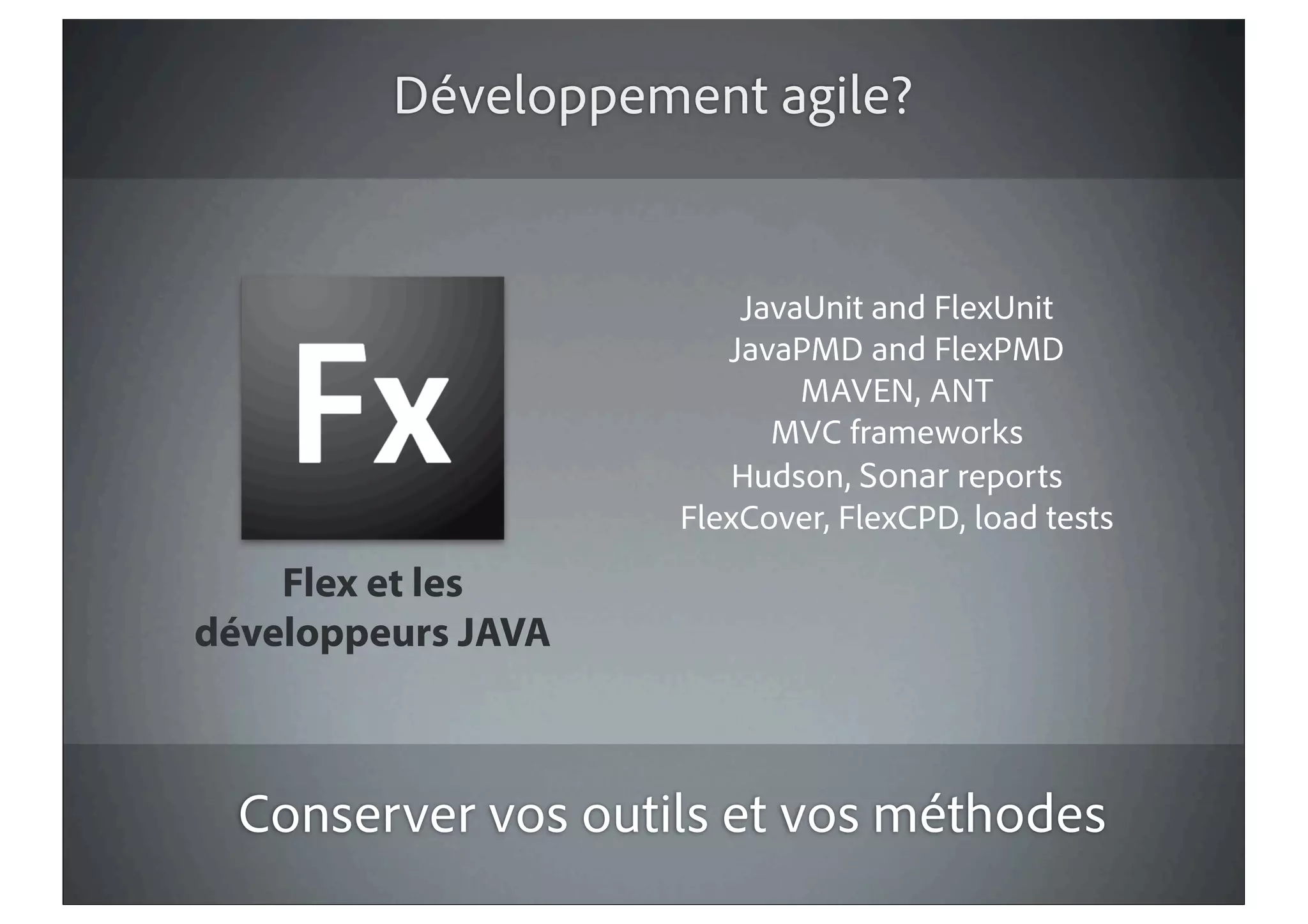 Développement agile?


                        JavaUnit and FlexUnit
                       JavaPMD and FlexPMD
                            MAVEN, ANT
                          MVC frameworks
                        Hudson, Sonar reports
                    FlexCover, FlexCPD, load tests
    Flex et les
développeurs JAVA



  Conserver vos outils et vos méthodes
 