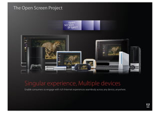 The Open Screen Project




                    Singular experience, Multiple devices
                    Enable consumers to engage with rich Internet experiences seamlessly across any device, anywhere.




                                                                                                                        ®




Copyright 2008 Adobe Systems Incorporated. All rights reserved.
 