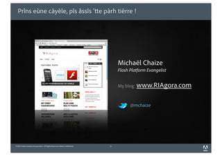 Prîns eùne càyèle, pîs åssîs ' e pàrh tièrre !




                                                                                Michaël Chaize
                                                                                Flash Platform Evangelist


                                                                                My blog: www.RIAgora.com



                                                                                      @mchaize




©2010 Adobe Systems Incorporated. All Rights Reserved. Adobe Con dential.   2
 