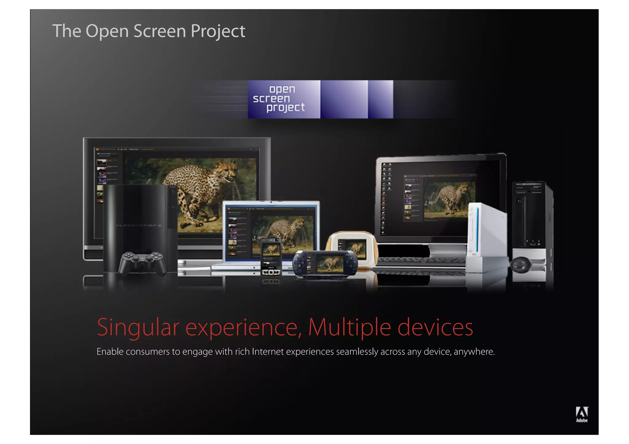 The Open Screen Project




                    Singular experience, Multiple devices
                    Enable consumers to engage with rich Internet experiences seamlessly across any device, anywhere.




                                                                                                                        ®




Copyright 2008 Adobe Systems Incorporated. All rights reserved.
 