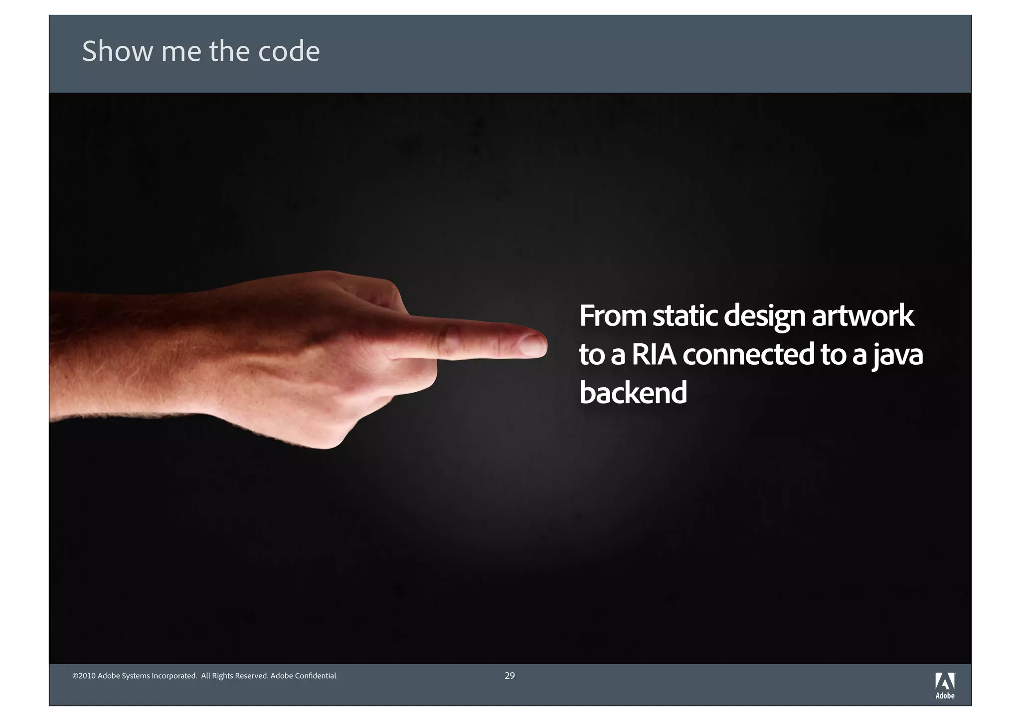 Show me the code




                                                                                 From static design artwork
                                                                                 to a RIA connected to a java
                                                                                 backend




©2010 Adobe Systems Incorporated. All Rights Reserved. Adobe Con dential.   29
 