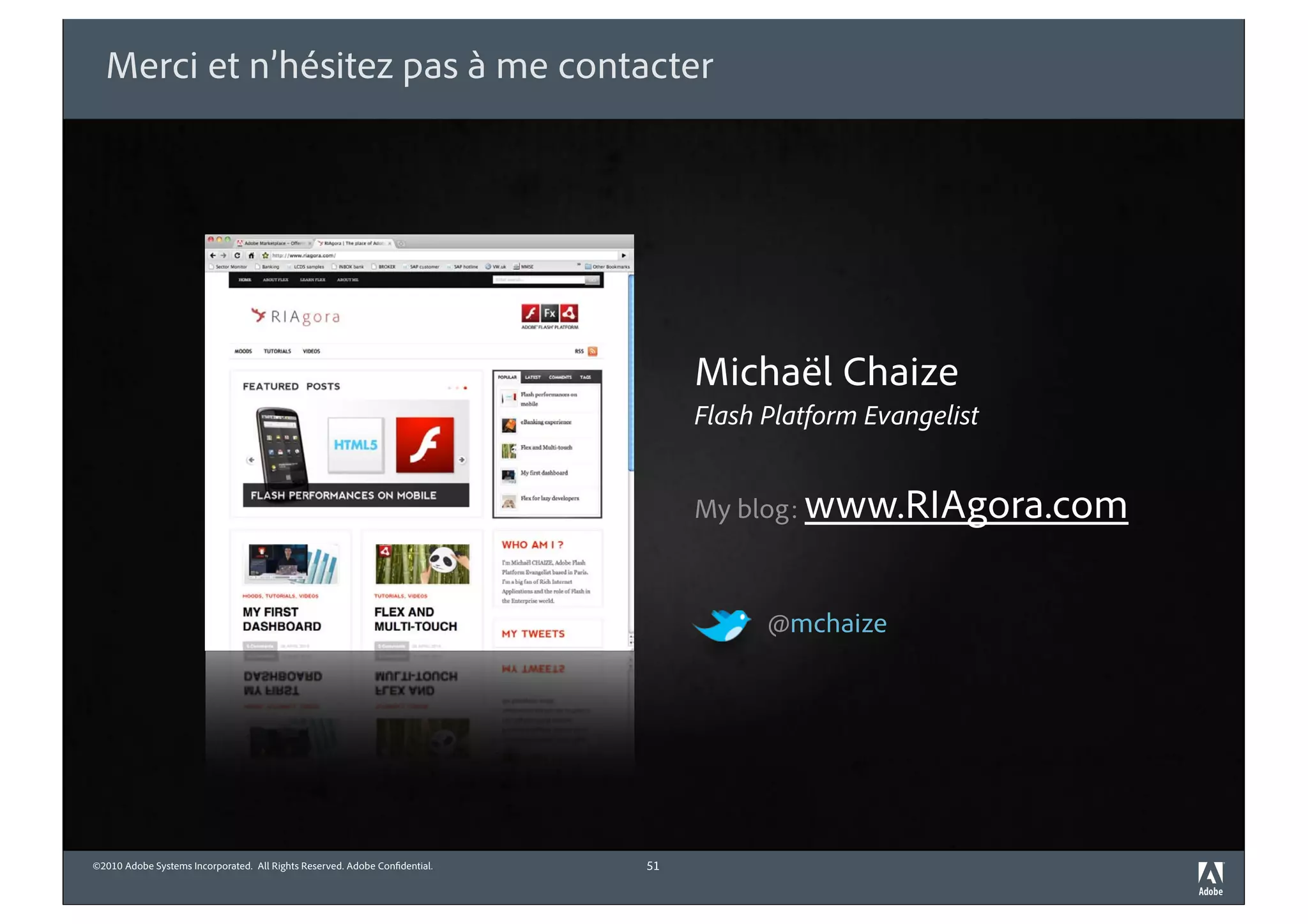 Merci et n’hésitez pas à me contacter




                                                                                 Michaël Chaize
                                                                                 Flash Platform Evangelist


                                                                                 My blog: www.RIAgora.com



                                                                                       @mchaize




©2010 Adobe Systems Incorporated. All Rights Reserved. Adobe Con dential.   51
 