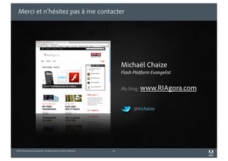 Merci et n’hésitez pas à me contacter




                                                                                 Michaël Chaize
                                                                                 Flash Platform Evangelist


                                                                                 My blog: www.RIAgora.com



                                                                                       @mchaize




©2010 Adobe Systems Incorporated. All Rights Reserved. Adobe Con dential.   51
 