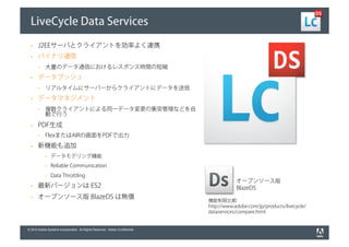 LiveCycle Data Services

       J2EEサーバとクライアントを効率よく連携
       バイナリ通信
            大量のデータ通信におけるレスポンス時間の短縮
       データプッシュ
            リアルタイムにサーバーからクライアントにデータを送信
       データマネジメント
            複数クライアントによる同一データ変更の衝突管理などを自
            動で行う
       PDF生成
            FlexまたはAIRの画面をPDFで出力
       新機能も追加
                データモデリング機能
                Reliable Communication
                Data Throttling
                                                                                          オープンソース版
       最新バージョンは ES2                                                                       BlazeDS
       オープンソース版 BlazeDS は無償
                                                                              機能制限比較
                                                                              http://www.adobe.com/jp/products/livecycle/
                                                                              dataservices/compare.html


© 2010 Adobe Systems Incorporated. All Rights Reserved. Adobe Confidential.
 