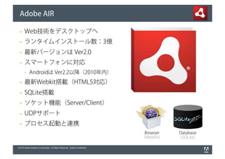 Adobe AIR

       Web技術をデスクトップへ
       ランタイムインストール数：3億
       最新バージョンは Ver2.0
       スマートフォンに対応
            Androidは Ver2.2以降（2010年内）
       最新Webkit搭載（HTML5対応）
       SQLite搭載
       ソケット機能（Server/Client）
       UDPサポート
       プロセス起動と連携
                                                                              Browser    Database
                                                                              (WebKit)   (SQLite)

© 2010 Adobe Systems Incorporated. All Rights Reserved. Adobe Confidential.
 