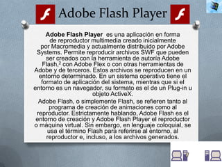 Adobe Flash Player
     Adobe Flash Player es una aplicación en forma
      de reproductor multimedia creado inicialmente
   por Macromedia y actualmente distribuido por Adobe
 Systems. Permite reproducir archivos SWF que pueden
     ser creados con la herramienta de autoría Adobe
   Flash,2 con Adobe Flex o con otras herramientas de
Adobe y de terceros. Estos archivos se reproducen en un
  entorno determinado. En un sistema operativo tiene el
   formato de aplicación del sistema, mientras que si el
entorno es un navegador, su formato es el de un Plug-in u
                      objeto ActiveX.
  Adobe Flash, o simplemente Flash, se refieren tanto al
      programa de creación de animaciones como al
 reproductor. Estrictamente hablando, Adobe Flash es el
 entorno de creación y Adobe Flash Player el reproductor
o máquina virtual. Sin embargo, en lenguaje coloquial, se
     usa el término Flash para referirse al entorno, al
     reproductor e, incluso, a los archivos generados.
 