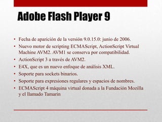 Adobe Flash Player 9
• Fecha de aparición de la versión 9.0.15.0: junio de 2006.
• Nuevo motor de scripting ECMAScript, ActionScript Virtual
  Machine AVM2. AVM1 se conserva por compatibilidad.
• ActionScript 3 a través de AVM2.
• E4X, que es un nuevo enfoque de análisis XML.
• Soporte para sockets binarios.
• Soporte para expresiones regulares y espacios de nombres.
• ECMAScript 4 máquina virtual donada a la Fundación Mozilla
  y el llamado Tamarin
 