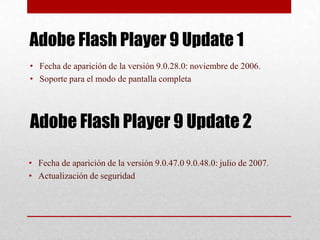 Adobe Flash Player 9 Update 1
• Fecha de aparición de la versión 9.0.28.0: noviembre de 2006.
• Soporte para el modo de pantalla completa




Adobe Flash Player 9 Update 2

• Fecha de aparición de la versión 9.0.47.0 9.0.48.0: julio de 2007.
• Actualización de seguridad
 