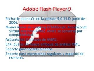 Adobe Flash Player 9
Fecha de aparición de la versión 9.0.15.0: junio de
  2006.
Nuevo motor de scripting ECMAScript, ActionScript
  Virtual Machine AVM2. AVM1 se conserva por
  compatibilidad.
ActionScript 3 a través de AVM2.
E4X, que es un nuevo enfoque de análisis XML.
Soporte para sockets binarios.
Soporte para expresiones regulares y espacios de
  nombres.
 